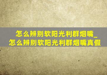 怎么辨别软阳光利群烟嘴_怎么辨别软阳光利群烟嘴真假