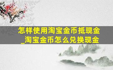 怎样使用淘宝金币抵现金_淘宝金币怎么兑换现金