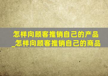 怎样向顾客推销自己的产品_怎样向顾客推销自己的商品