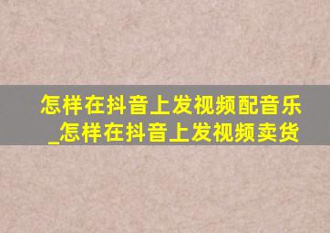 怎样在抖音上发视频配音乐_怎样在抖音上发视频卖货