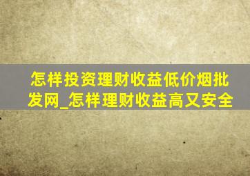 怎样投资理财收益(低价烟批发网)_怎样理财收益高又安全