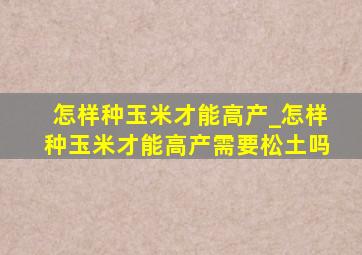 怎样种玉米才能高产_怎样种玉米才能高产需要松土吗