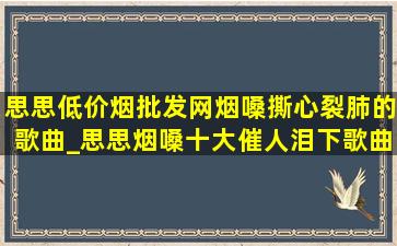 思思(低价烟批发网)烟嗓撕心裂肺的歌曲_思思烟嗓十大催人泪下歌曲完整版