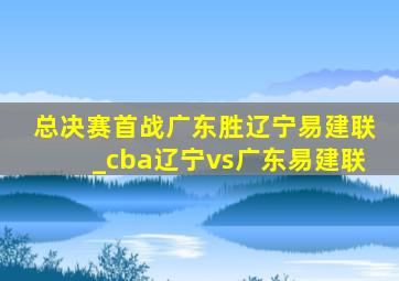 总决赛首战广东胜辽宁易建联_cba辽宁vs广东易建联