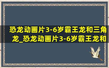 恐龙动画片3-6岁霸王龙和三角龙_恐龙动画片3-6岁霸王龙和鲨鱼