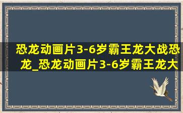 恐龙动画片3-6岁霸王龙大战恐龙_恐龙动画片3-6岁霸王龙大全