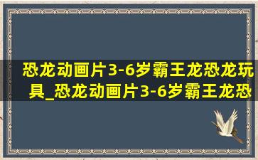 恐龙动画片3-6岁霸王龙恐龙玩具_恐龙动画片3-6岁霸王龙恐龙世界