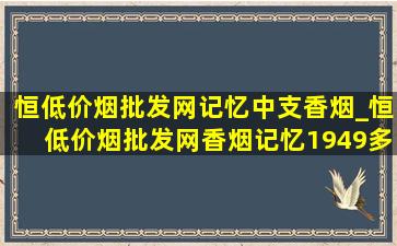 恒(低价烟批发网)记忆中支香烟_恒(低价烟批发网)香烟记忆1949多少钱