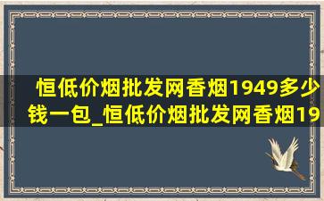 恒(低价烟批发网)香烟1949多少钱一包_恒(低价烟批发网)香烟1949全开式多少钱一包