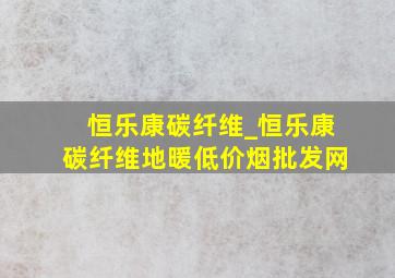 恒乐康碳纤维_恒乐康碳纤维地暖(低价烟批发网)