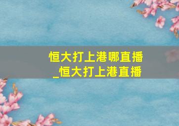 恒大打上港哪直播_恒大打上港直播