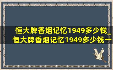 恒大牌香烟记忆1949多少钱_恒大牌香烟记忆1949多少钱一包