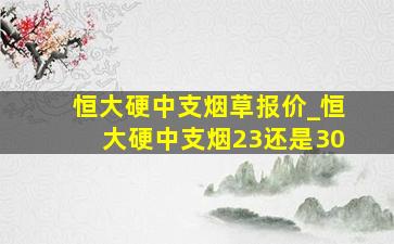 恒大硬中支烟草报价_恒大硬中支烟23还是30