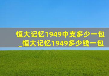 恒大记忆1949中支多少一包_恒大记忆1949多少钱一包