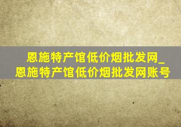 恩施特产馆(低价烟批发网)_恩施特产馆(低价烟批发网)账号