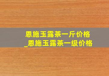 恩施玉露茶一斤价格_恩施玉露茶一级价格