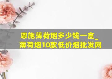 恩施薄荷烟多少钱一盒_薄荷烟10款(低价烟批发网)