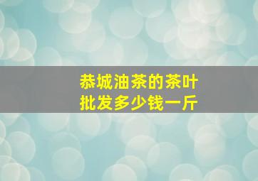 恭城油茶的茶叶批发多少钱一斤