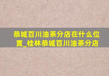 恭城百川油茶分店在什么位置_桂林恭城百川油茶分店