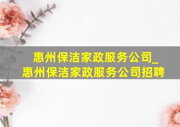 惠州保洁家政服务公司_惠州保洁家政服务公司招聘