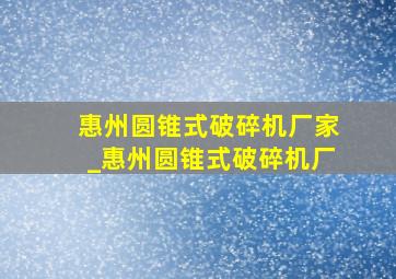 惠州圆锥式破碎机厂家_惠州圆锥式破碎机厂