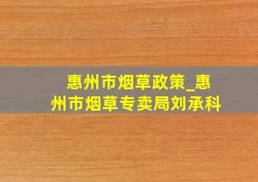 惠州市烟草政策_惠州市烟草专卖局刘承科