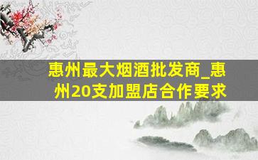 惠州最大烟酒批发商_惠州20支加盟店合作要求