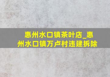 惠州水口镇茶叶店_惠州水口镇万卢村违建拆除