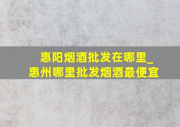 惠阳烟酒批发在哪里_惠州哪里批发烟酒最便宜