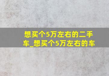 想买个5万左右的二手车_想买个5万左右的车