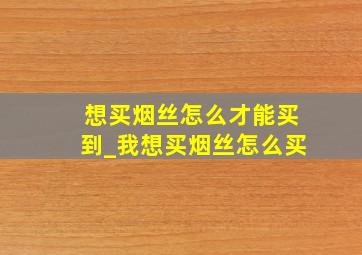 想买烟丝怎么才能买到_我想买烟丝怎么买