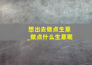 想出去做点生意_做点什么生意呢