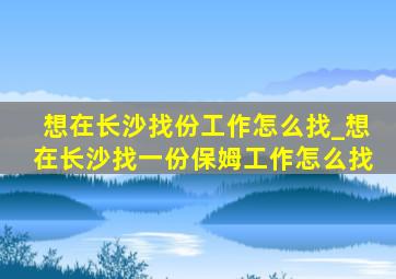 想在长沙找份工作怎么找_想在长沙找一份保姆工作怎么找