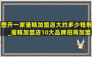 想开一家蛋糕加盟店大约多少钱啊_蛋糕加盟店10大品牌招商加盟