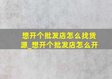 想开个批发店怎么找货源_想开个批发店怎么开