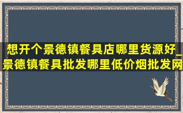 想开个景德镇餐具店哪里货源好_景德镇餐具批发哪里(低价烟批发网)