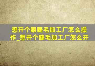 想开个眼睫毛加工厂怎么操作_想开个睫毛加工厂怎么开