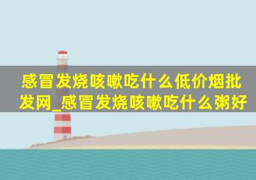 感冒发烧咳嗽吃什么(低价烟批发网)_感冒发烧咳嗽吃什么粥好