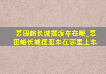 慕田峪长城摆渡车在哪_慕田峪长城摆渡车在哪里上车