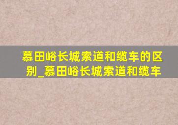 慕田峪长城索道和缆车的区别_慕田峪长城索道和缆车