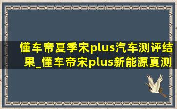 懂车帝夏季宋plus汽车测评结果_懂车帝宋plus新能源夏测结果