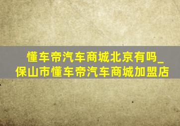 懂车帝汽车商城北京有吗_保山市懂车帝汽车商城加盟店