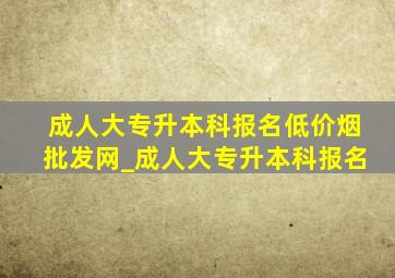 成人大专升本科报名(低价烟批发网)_成人大专升本科报名