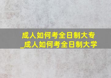 成人如何考全日制大专_成人如何考全日制大学