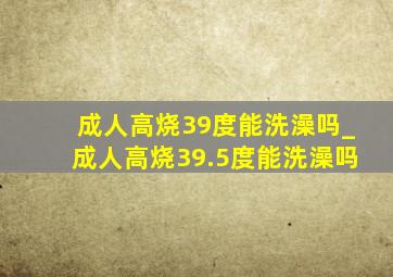 成人高烧39度能洗澡吗_成人高烧39.5度能洗澡吗