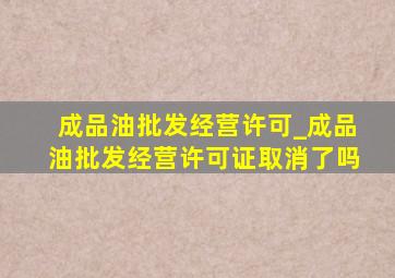 成品油批发经营许可_成品油批发经营许可证取消了吗