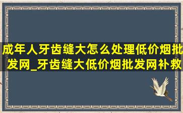 成年人牙齿缝大怎么处理(低价烟批发网)_牙齿缝大(低价烟批发网)补救方法