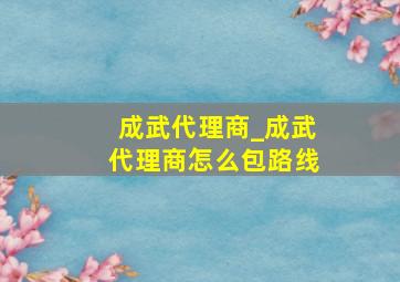 成武代理商_成武代理商怎么包路线