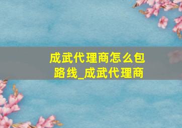 成武代理商怎么包路线_成武代理商