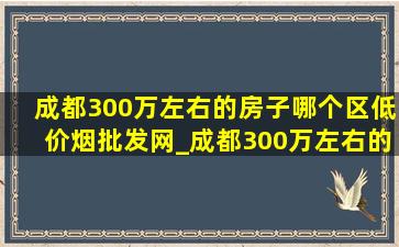 成都300万左右的房子哪个区(低价烟批发网)_成都300万左右的房子推荐